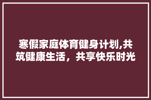 寒假家庭体育健身计划,共筑健康生活，共享快乐时光