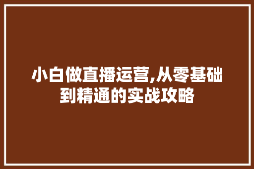 小白做直播运营,从零基础到精通的实战攻略