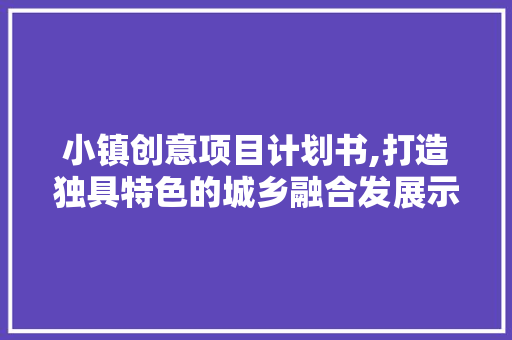 小镇创意项目计划书,打造独具特色的城乡融合发展示范区