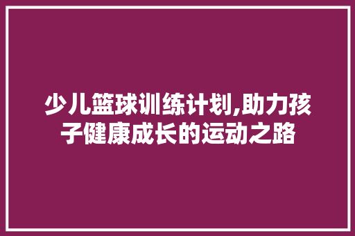 少儿篮球训练计划,助力孩子健康成长的运动之路 申请书范文