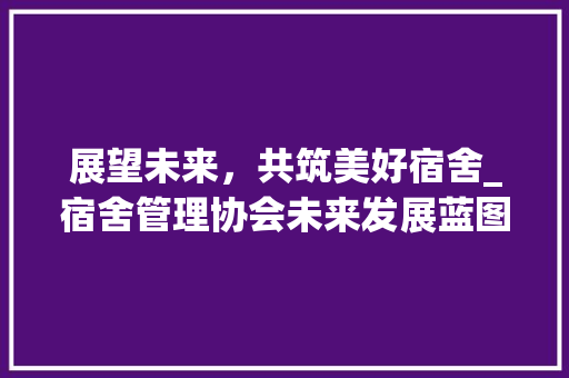 展望未来，共筑美好宿舍_宿舍管理协会未来发展蓝图