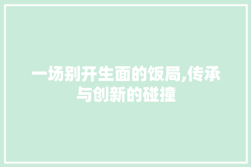 一场别开生面的饭局,传承与创新的碰撞