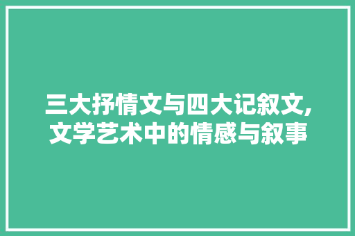 三大抒情文与四大记叙文,文学艺术中的情感与叙事