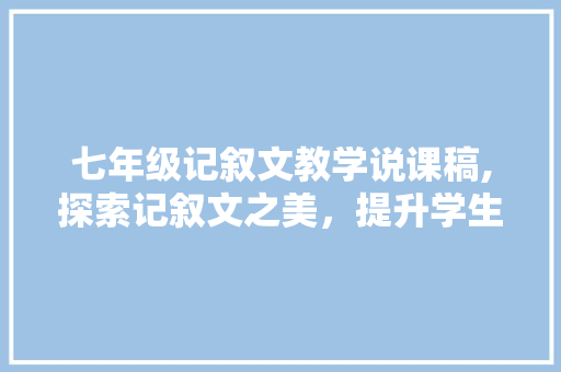 七年级记叙文教学说课稿,探索记叙文之美，提升学生文学素养