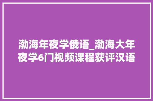 渤海年夜学俄语_渤海大年夜学6门视频课程获评汉语桥优质录播课程