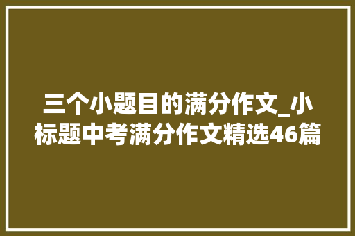 三个小题目的满分作文_小标题中考满分作文精选46篇