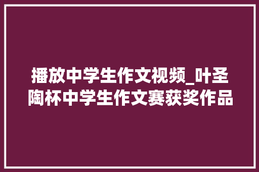 播放中学生作文视频_叶圣陶杯中学生作文赛获奖作品11篇 篇篇都是满分作文的范文 简历范文