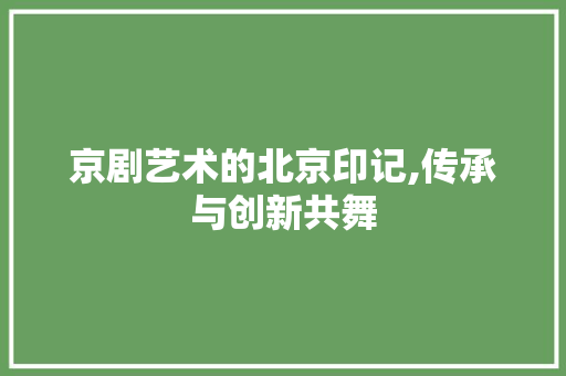 京剧艺术的北京印记,传承与创新共舞