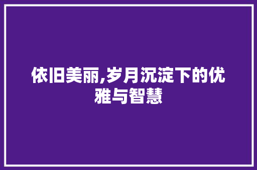 依旧美丽,岁月沉淀下的优雅与智慧