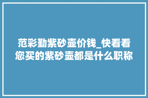 范彩勤紫砂壶价钱_快看看您买的紫砂壶都是什么职称2019年宜兴最全工艺美术师名单