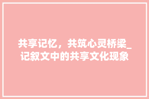 共享记忆，共筑心灵桥梁_记叙文中的共享文化现象