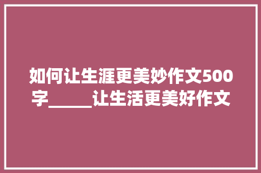 如何让生涯更美妙作文500字_____让生活更美好作文500字六年级上册第三单元习作