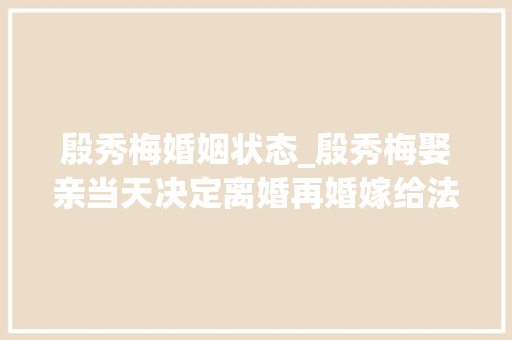 殷秀梅婚姻状态_殷秀梅娶亲当天决定离婚再婚嫁给法国人不生孩子不移平易近