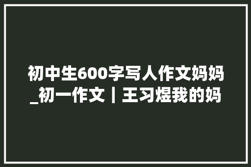 初中生600字写人作文妈妈_初一作文｜王习煜我的妈妈 书信范文