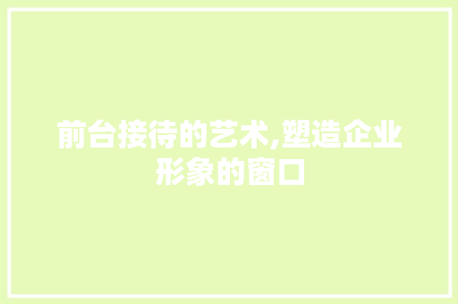 前台接待的艺术,塑造企业形象的窗口