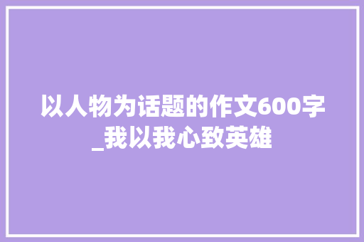 以人物为话题的作文600字_我以我心致英雄