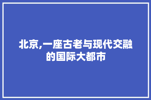 北京,一座古老与现代交融的国际大都市