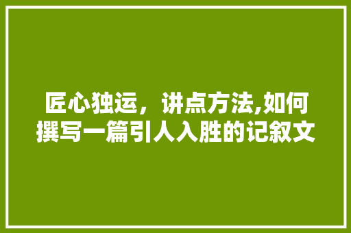 匠心独运，讲点方法,如何撰写一篇引人入胜的记叙文