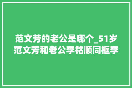 范文芳的老公是哪个_51岁范文芳和老公李铭顺同框李铭顺胡须花白显沧桑儿子才8岁