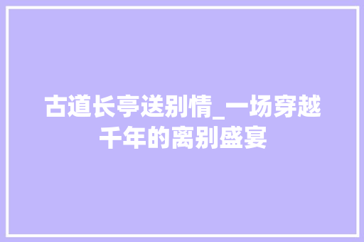 古道长亭送别情_一场穿越千年的离别盛宴