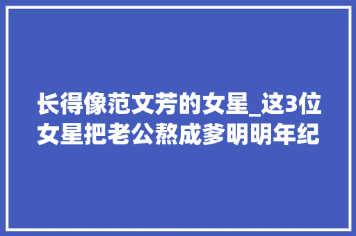 长得像范文芳的女星_这3位女星把老公熬成爹明明年纪相差不大年夜却看着像两代人