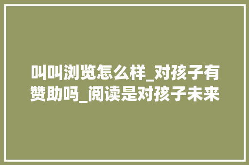 叫叫浏览怎么样_对孩子有赞助吗_阅读是对孩子未来最好的准备 演讲稿范文