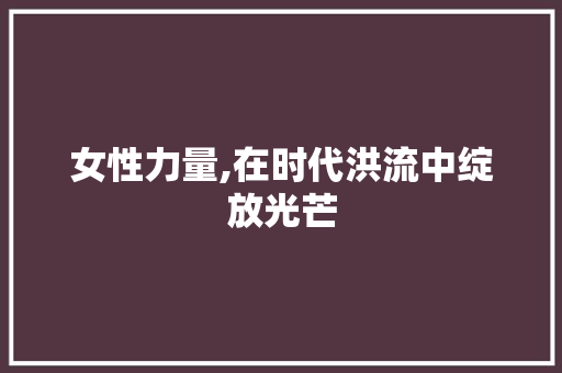 女性力量,在时代洪流中绽放光芒