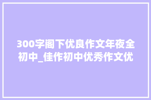 300字阁下优良作文年夜全初中_佳作初中优秀作文优质满分作文汇编 报告范文