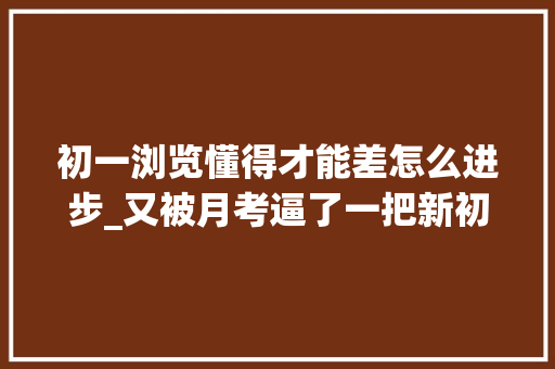 初一浏览懂得才能差怎么进步_又被月考逼了一把新初一娃的阅读理解优先级又不得不提了上来