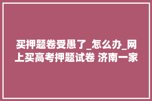 买押题卷受愚了_怎么办_网上买高考押题试卷 济南一家长受愚3万多元