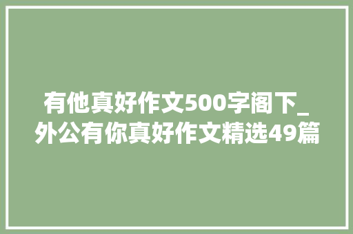 有他真好作文500字阁下_外公有你真好作文精选49篇 求职信范文