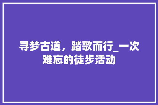 寻梦古道，踏歌而行_一次难忘的徒步活动