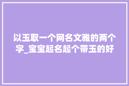 以玉取一个网名文雅的两个字_宝宝起名起个带玉的好名字看着简单实则后福无量 职场范文