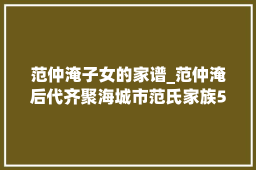 范仲淹子女的家谱_范仲淹后代齐聚海城市范氏家族500余人共修家谱