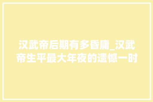 汉武帝后期有多昏庸_汉武帝生平最大年夜的遗憾一时昏庸害去世几十万人最后时刻终于清醒