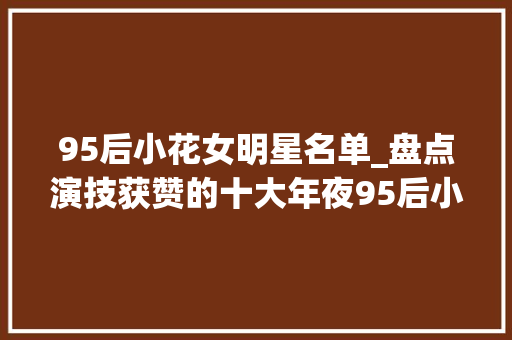 95后小花女明星名单_盘点演技获赞的十大年夜95后小花谁会成为下一个顶流