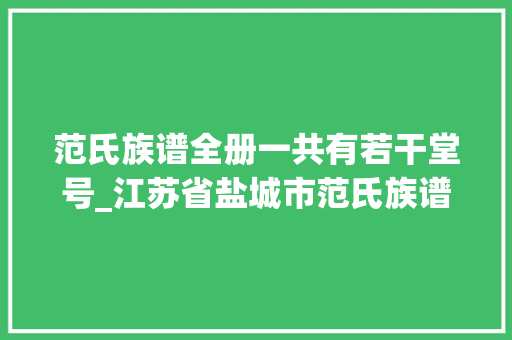 范氏族谱全册一共有若干堂号_江苏省盐城市范氏族谱序言和范氏字辈这支范氏堂号是百忍堂