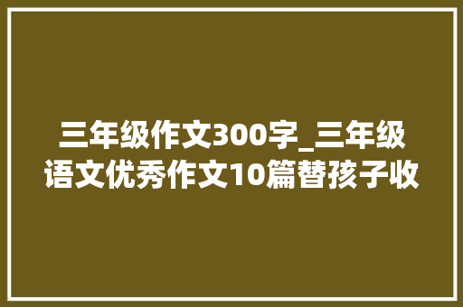 三年级作文300字_三年级语文优秀作文10篇替孩子收藏