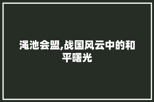 渑池会盟,战国风云中的和平曙光