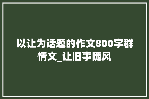 以让为话题的作文800字群情文_让旧事随风 简历范文