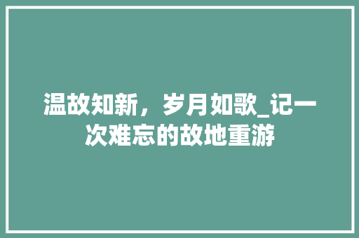 温故知新，岁月如歌_记一次难忘的故地重游