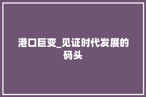 港口巨变_见证时代发展的码头