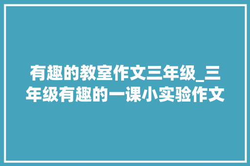 有趣的教室作文三年级_三年级有趣的一课小实验作文看语文师长教师给你写一篇范文