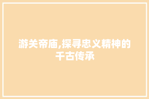 游关帝庙,探寻忠义精神的千古传承