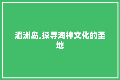 湄洲岛,探寻海神文化的圣地