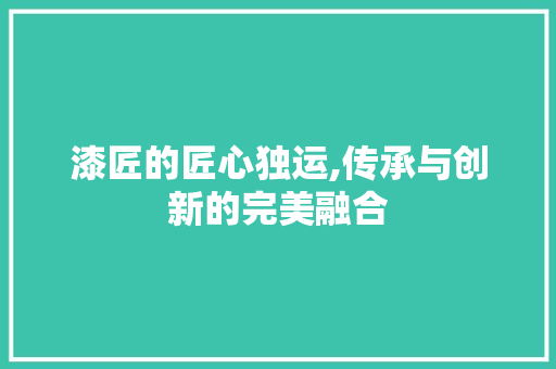 漆匠的匠心独运,传承与创新的完美融合