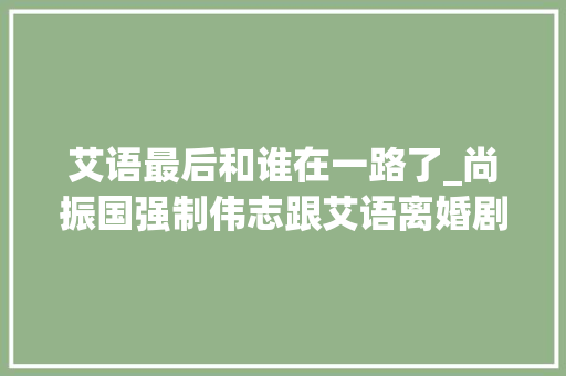 艾语最后和谁在一路了_尚振国强制伟志跟艾语离婚剧情