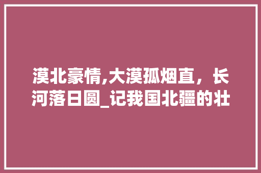 漠北豪情,大漠孤烟直，长河落日圆_记我国北疆的壮丽景观与悠久历史