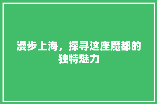 漫步上海，探寻这座魔都的独特魅力