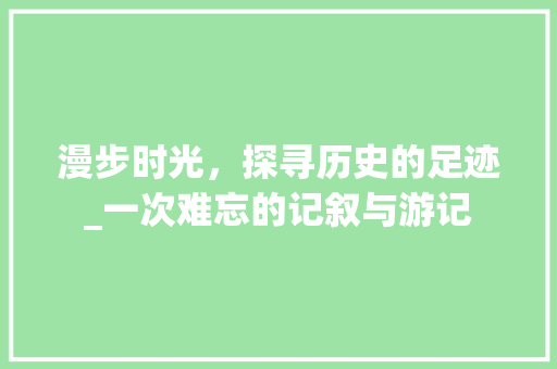 漫步时光，探寻历史的足迹_一次难忘的记叙与游记